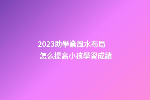 2023助學業風水布局 怎么提高小孩學習成績
